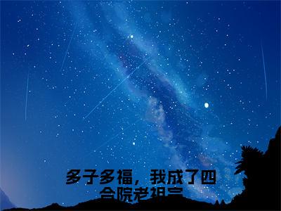 多子多福，我成了四合院老祖宗2023年精选好书-李平安全文无删减版在线阅读