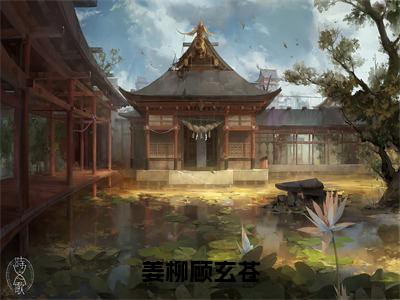 姜柳顾玄苍全文无删减版，2023年爆款小说顾玄苍姜柳