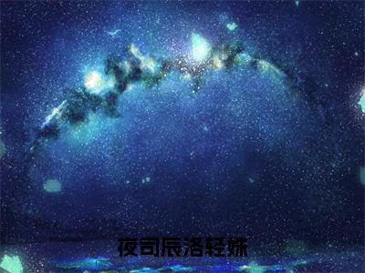 洛轻姝夜司辰完整章节阅读 新上热文小说夜司辰洛轻姝