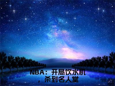 李凯明是哪部小说的主角，NBA：开局饮水机，杀到名人堂全文完整版阅读