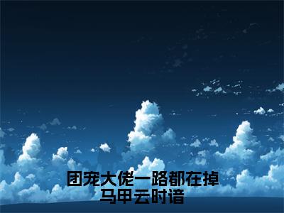 团宠大佬一路都在掉马甲云时谙小说（云时谙）全文在线阅读无弹窗大结局团宠大佬一路都在掉马甲云时谙