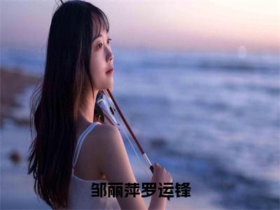 邹丽萍罗运锋（罗运锋邹丽萍全章节完整版）免费阅读_（罗运锋邹丽萍）邹丽萍罗运锋全文无删减免费阅读