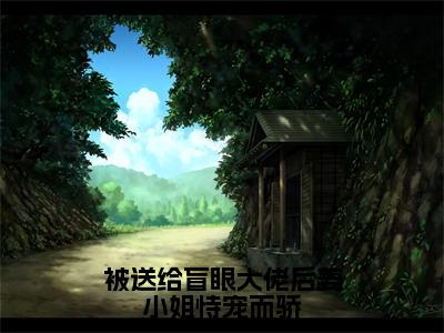 周黎川姜早（被送给盲眼大佬后姜小姐恃宠而骄）免费小说完整版阅读-（周黎川姜早）最新章节在线阅读