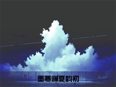 墨寒渊夏韵初全文免费阅读无弹窗大结局_墨寒渊夏韵初（夏韵初墨寒渊）小说结局免费阅读（夏韵初墨寒渊）