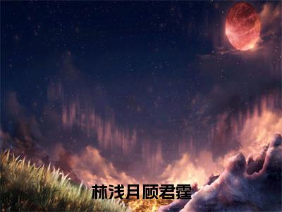 顾君霆林浅月（林浅月顾君霆）是什么小说_主角是（顾君霆林浅月）的小说（林浅月顾君霆）最新章节无弹窗阅读