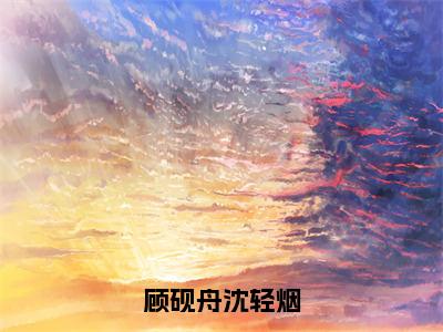 沈轻烟顾砚舟（顾砚舟沈轻烟）全文免费阅读无弹窗大结局_顾砚舟沈轻烟小说在线阅读无删减