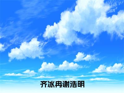 齐冰冉谢浩明（齐冰冉谢浩明）全文无删减版在线阅读_齐冰冉谢浩明全文免费阅读最新章节列表_笔趣阁