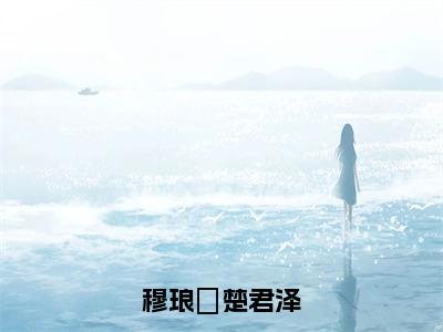 穆琅嬛楚君泽（楚君泽穆琅嬛）全文免费阅读无弹窗大结局_楚君泽穆琅嬛小说全文无弹窗