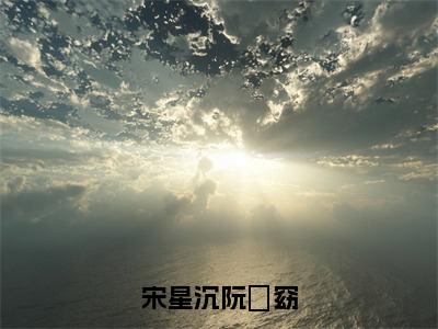 宋星沉阮玥窈无弹窗（阮玥窈宋星沉）全文免费阅读无弹窗大结局_阮玥窈宋星沉最新章节列表（阮玥窈宋星沉）