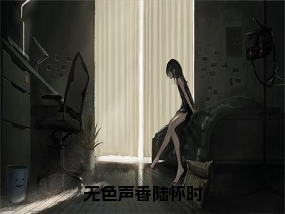 无色声香陆怀时（陆怀时）全文免费阅读无弹窗大结局_无色声香陆怀时热门小说最新章节阅读