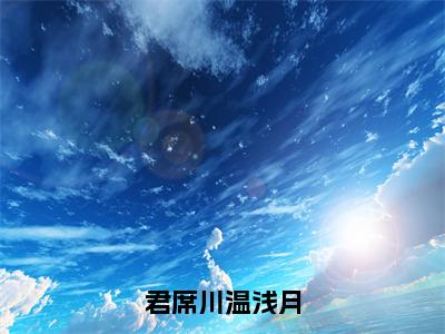 君席川温浅月（大结局小说全集完整版）温浅月君席川小说_君席川温浅月全文阅读笔趣阁（后续）+（全文）