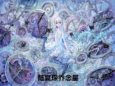 陆宴琛乔念星（乔念星陆宴琛全章节完整版）免费阅读_（乔念星陆宴琛）陆宴琛乔念星全文无删减免费阅读