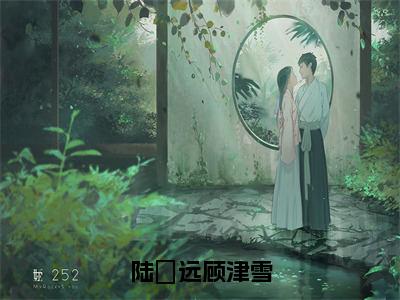 陆垚远顾津雪（顾津雪陆垚远全章节完整版）免费阅读-陆垚远顾津雪全文无删减阅读