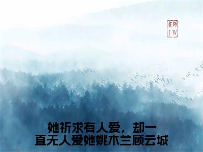 （热推新书）《她祈求有人爱，却一直无人爱她姚木兰顾云城》全文免费阅读无弹窗大结局_姚木兰顾云城无弹窗全文阅读