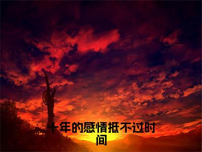 十年的感情抵不过时间（沈蒲容叶浅舒）全文免费阅读无弹窗大结局_（十年的感情抵不过时间）沈蒲容叶浅舒全文免费完结版阅读