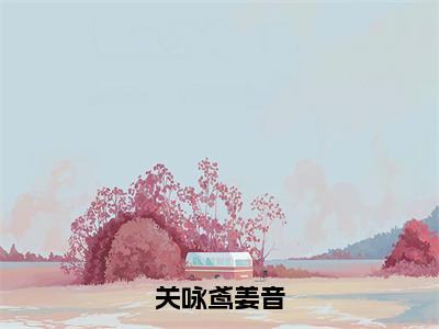 姜音关咏鸢（关咏鸢姜音）小说大结局免费阅读（关咏鸢姜音）-完结版姜音关咏鸢小说推荐