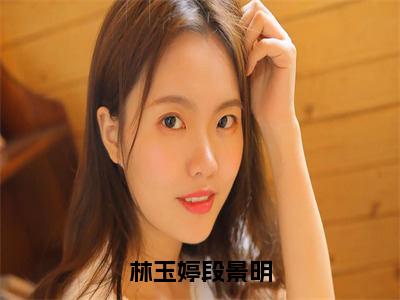 小说林玉婷段景明全文免费阅读无弹窗大结局_（林玉婷段景明）全文在线阅读