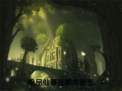 极品仙尊在都市张玄（张玄全章节完整版）免费阅读_（张玄）极品仙尊在都市张玄全文无删减免费阅读