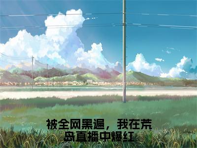 被全网黑遍，我在荒岛直播中爆红（陈言全章节完整版）免费阅读_（陈言）被全网黑遍，我在荒岛直播中爆红全文无删减免费阅读