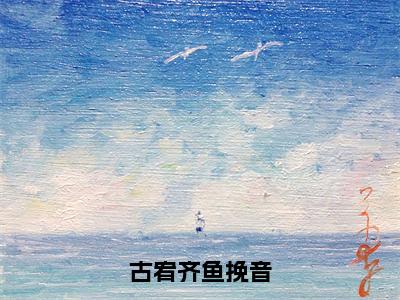 古宥齐鱼挽音（鱼挽音古宥齐）免费最新小说_鱼挽音古宥齐（古宥齐鱼挽音）免费版今日已更新