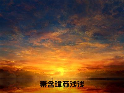 秦含璋苏浅浅（苏浅浅秦含璋）全文免费阅读无弹窗_秦含璋苏浅浅全文免费阅读无弹窗最新章节列表笔趣阁