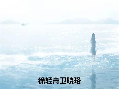 【完整版】（徐轻舟卫晓珞小说卫晓珞徐轻舟）精彩小说全本资源免费阅读结局无删节_卫晓珞徐轻舟全章节阅读