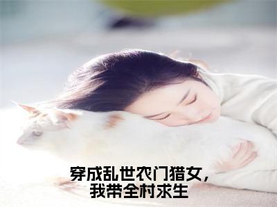 穿成乱世农门猎女，我带全村求生小说大结局免费阅读，林夕抖音新上热文分享