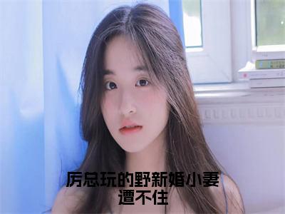 （厉邢童晚书）全文免费阅读无弹窗大结局_厉总玩的野新婚小妻遭不住最新章节列表_笔趣阁