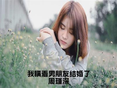 周瑾深小说-《我瞒着男朋友结婚了周瑾深》完整章节阅读无弹窗免费阅读大结局