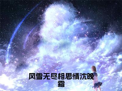 风雪无尽相思情沈晚霜全文（周时笙）全文免费阅读无弹窗大结局_周时笙全文免费阅读最新章节列表